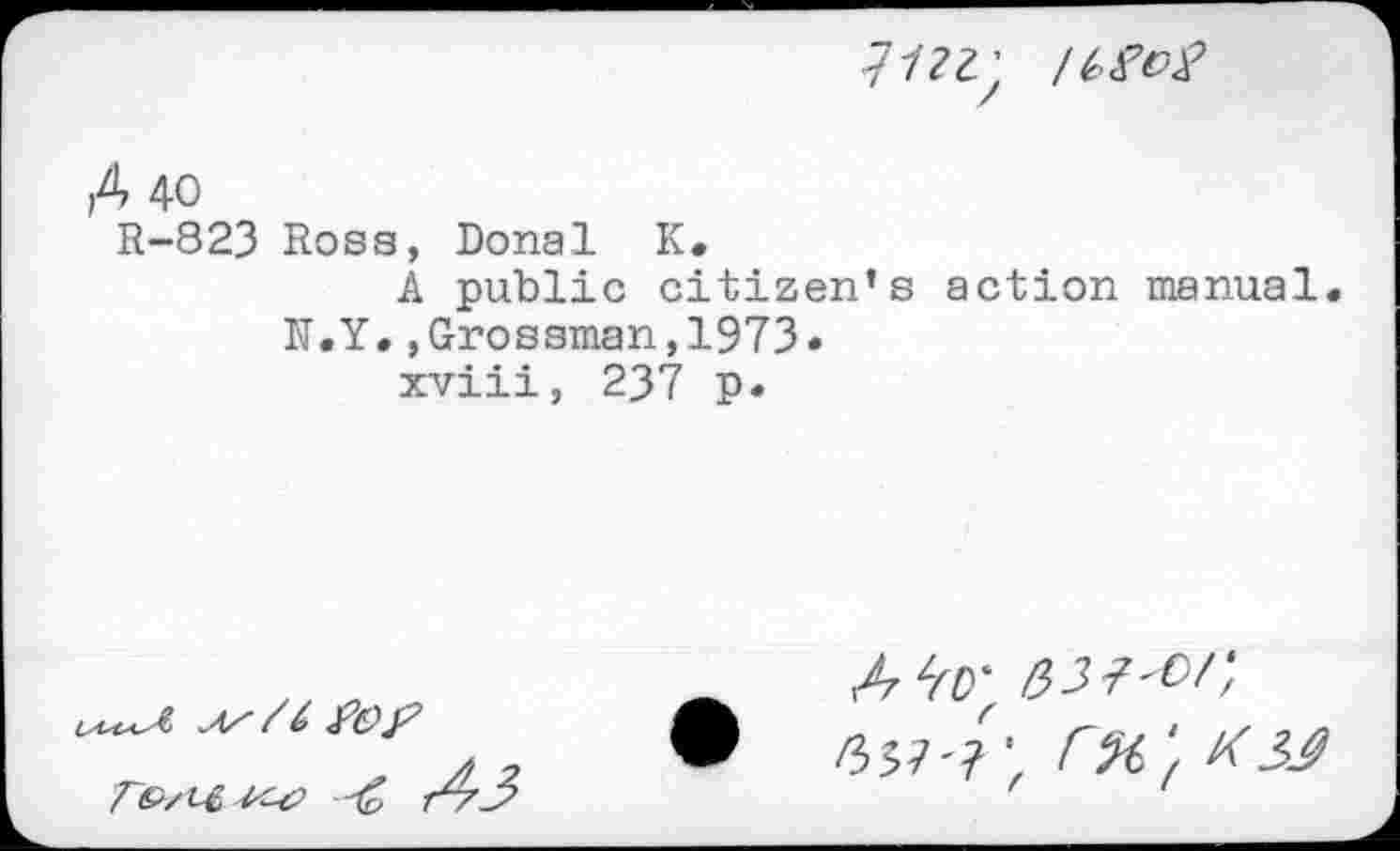 ﻿A 40
R-823 Rosa, Donal K.
A public citizen’s action manual. N.Y.,Grossman,1973.
xviii, 237 p.
Te/t't rA3
r%‘f K 33